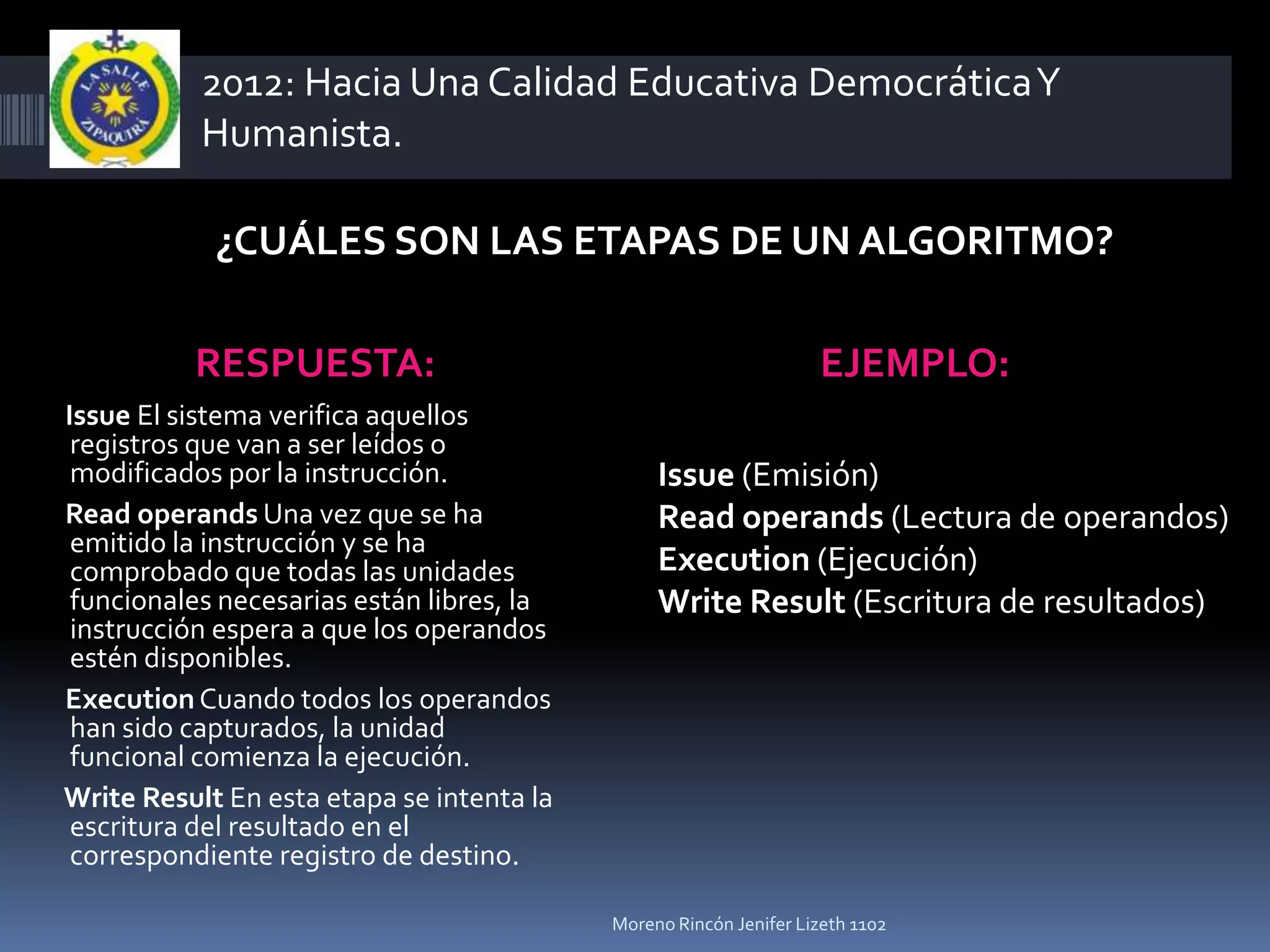 2012: Hacia Una Calidad Educativa Democrática Y
           Humanista.

            ¿CUÁLES SON LAS ETAPAS DE UN ALGORITMO?

          RESPUESTA:                                               EJEMPLO:
Issue El sistema verifica aquellos
 registros que van a ser leídos o
 modificados por la instrucción.                Issue (Emisión)
Read operands Una vez que se ha                 Read operands (Lectura de operandos)
 emitido la instrucción y se ha
 comprobado que todas las unidades              Execution (Ejecución)
 funcionales necesarias están libres, la        Write Result (Escritura de resultados)
 instrucción espera a que los operandos
 estén disponibles.
Execution Cuando todos los operandos
 han sido capturados, la unidad
 funcional comienza la ejecución.
Write Result En esta etapa se intenta la
 escritura del resultado en el
 correspondiente registro de destino.

                                           Moreno Rincón Jenifer Lizeth 1102
 