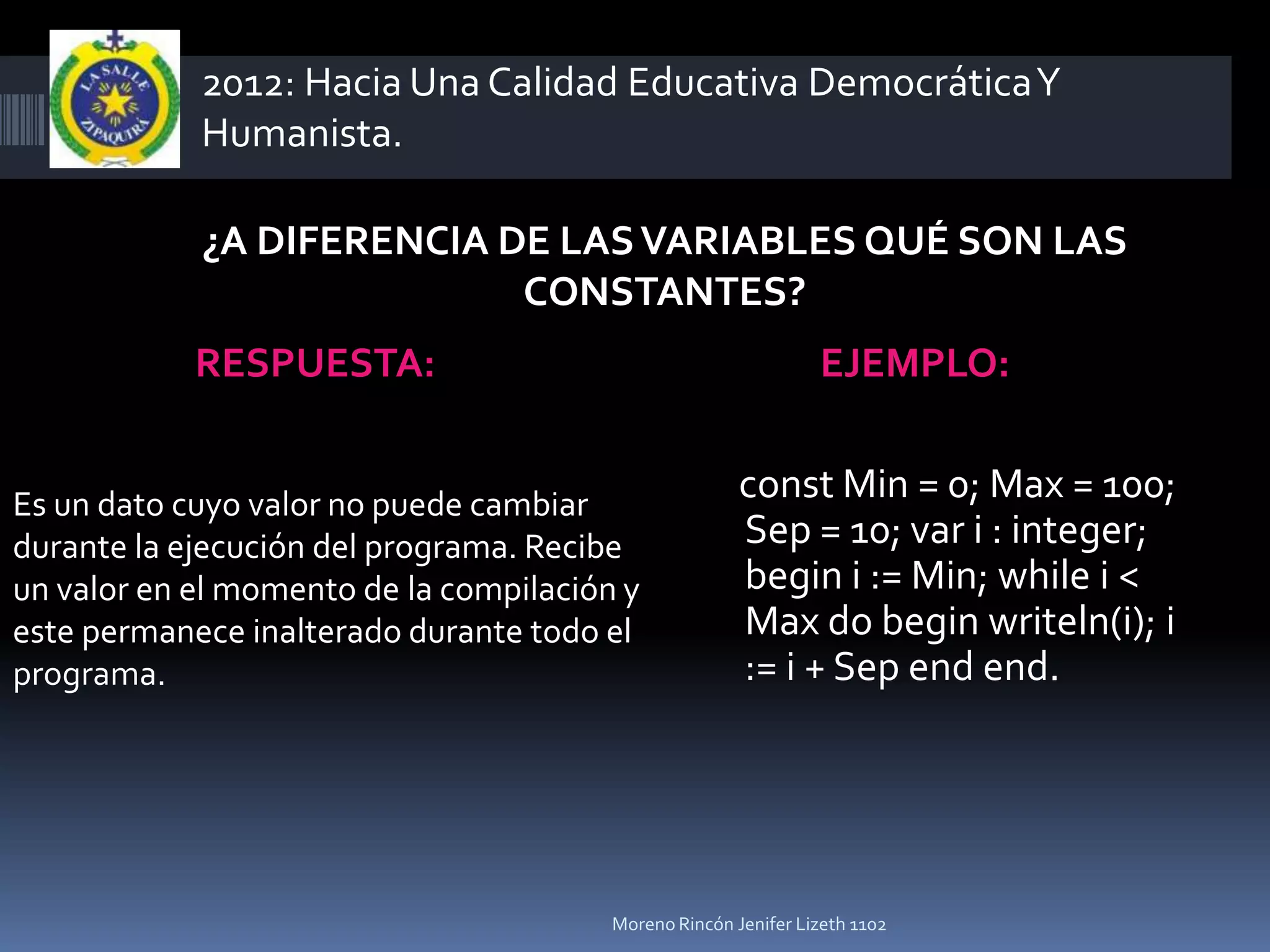2012: Hacia Una Calidad Educativa Democrática Y
            Humanista.

            ¿A DIFERENCIA DE LAS VARIABLES QUÉ SON LAS
                           CONSTANTES?
            RESPUESTA:                                          EJEMPLO:


Es un dato cuyo valor no puede cambiar
                                                       const Min = 0; Max = 100;
durante la ejecución del programa. Recibe              Sep = 10; var i : integer;
un valor en el momento de la compilación y             begin i := Min; while i <
este permanece inalterado durante todo el              Max do begin writeln(i); i
programa.                                              := i + Sep end end.




                                        Moreno Rincón Jenifer Lizeth 1102
 