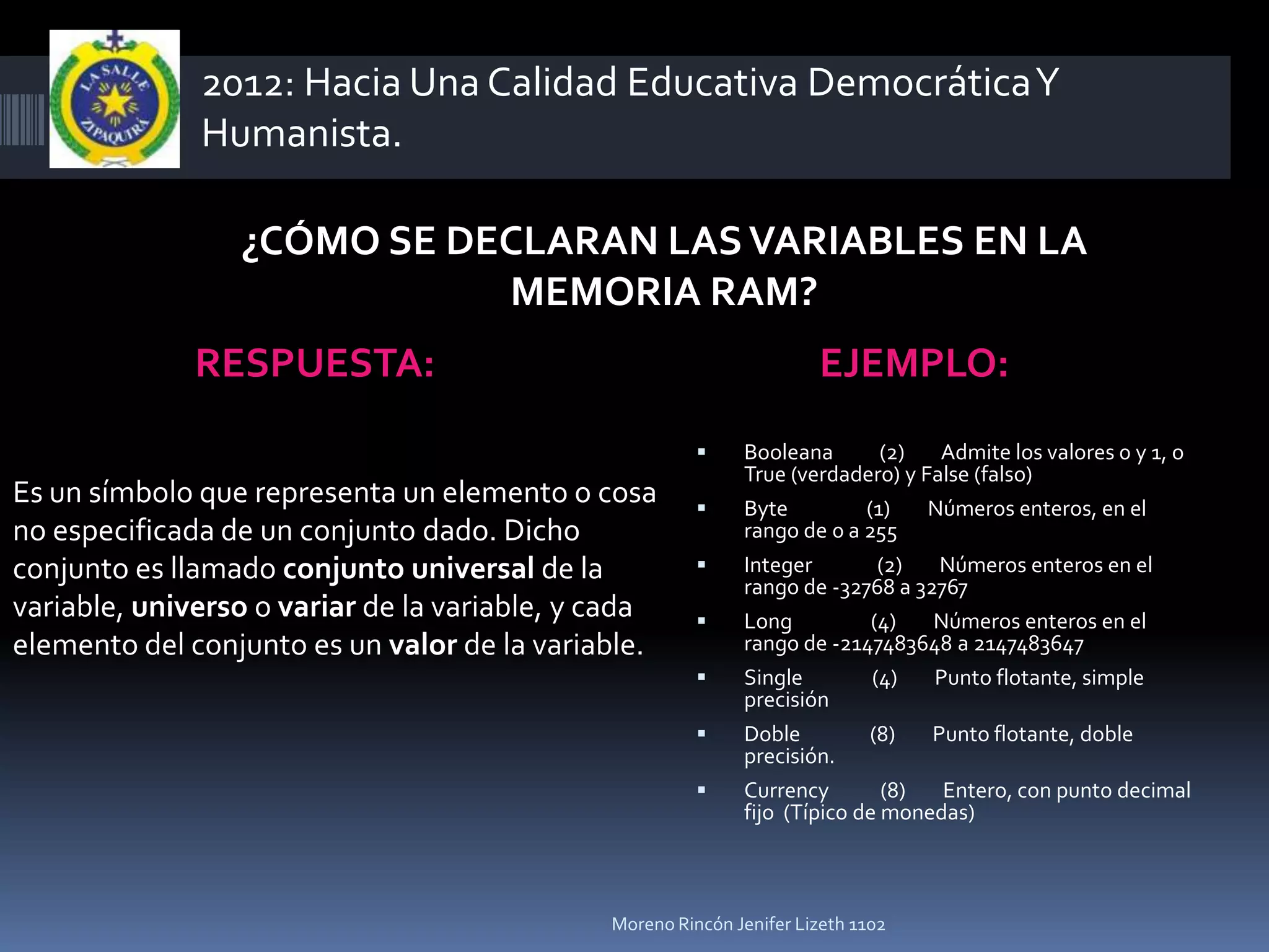 2012: Hacia Una Calidad Educativa Democrática Y
              Humanista.

                 ¿CÓMO SE DECLARAN LAS VARIABLES EN LA
                            MEMORIA RAM?
              RESPUESTA:                                              EJEMPLO:
                                                            Booleana       (2)   Admite los valores 0 y 1, o
                                                             True (verdadero) y False (falso)
Es un símbolo que representa un elemento o cosa             Byte         (1)    Números enteros, en el
no especificada de un conjunto dado. Dicho                   rango de 0 a 255
conjunto es llamado conjunto universal de la                Integer       (2)   Números enteros en el
                                                             rango de -32768 a 32767
variable, universo o variar de la variable, y cada          Long         (4)    Números enteros en el
elemento del conjunto es un valor de la variable.            rango de -2147483648 a 2147483647
                                                            Single          (4)   Punto flotante, simple
                                                             precisión
                                                            Doble           (8)   Punto flotante, doble
                                                             precisión.
                                                            Currency        (8)  Entero, con punto decimal
                                                             fijo (Típico de monedas)



                                              Moreno Rincón Jenifer Lizeth 1102
 