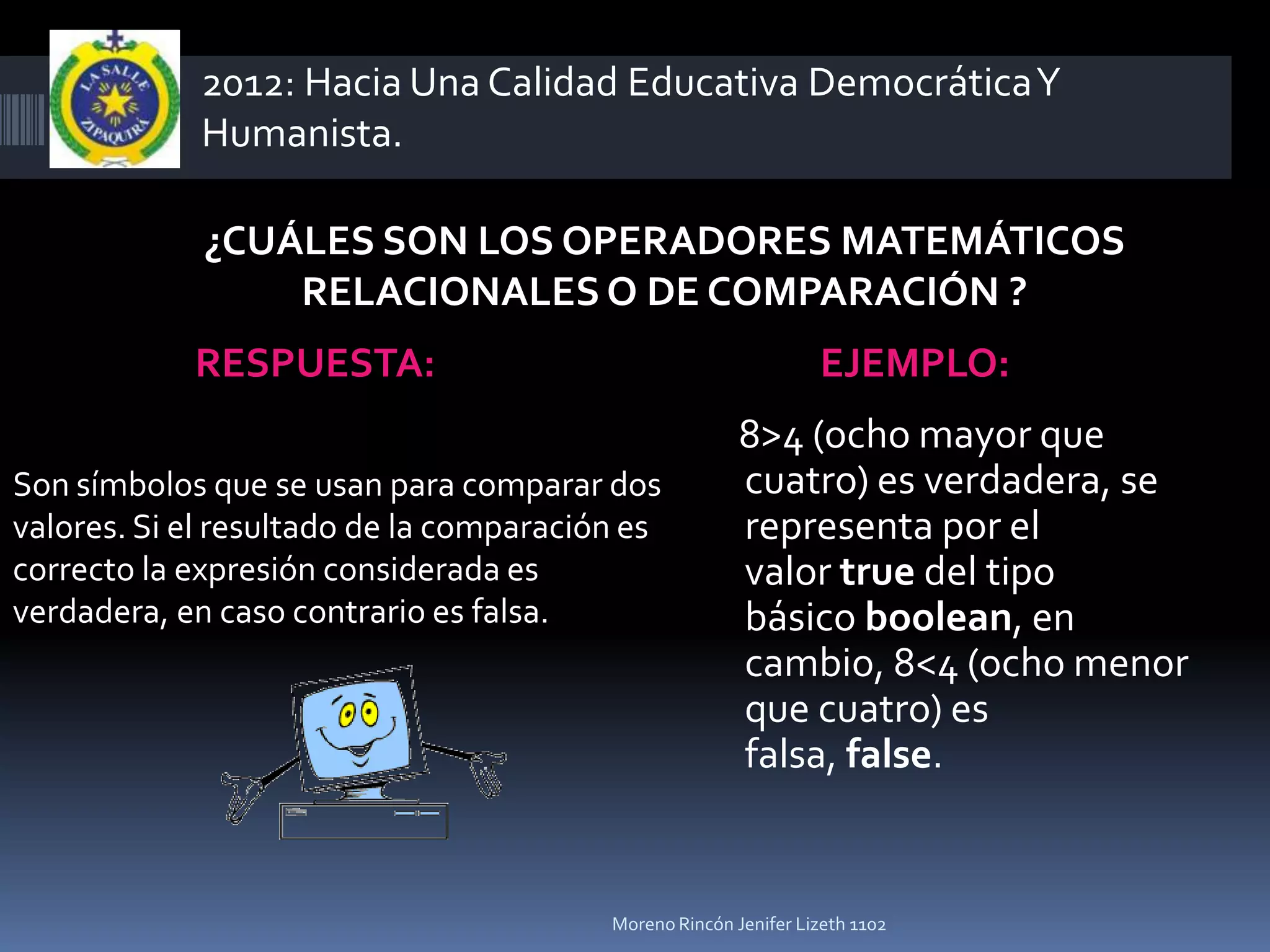 2012: Hacia Una Calidad Educativa Democrática Y
             Humanista.

             ¿CUÁLES SON LOS OPERADORES MATEMÁTICOS
                 RELACIONALES O DE COMPARACIÓN ?
            RESPUESTA:                                           EJEMPLO:
                                                        8>4 (ocho mayor que
Son símbolos que se usan para comparar dos              cuatro) es verdadera, se
valores. Si el resultado de la comparación es           representa por el
correcto la expresión considerada es                    valor true del tipo
verdadera, en caso contrario es falsa.                  básico boolean, en
                                                        cambio, 8<4 (ocho menor
                                                        que cuatro) es
                                                        falsa, false.


                                         Moreno Rincón Jenifer Lizeth 1102
 