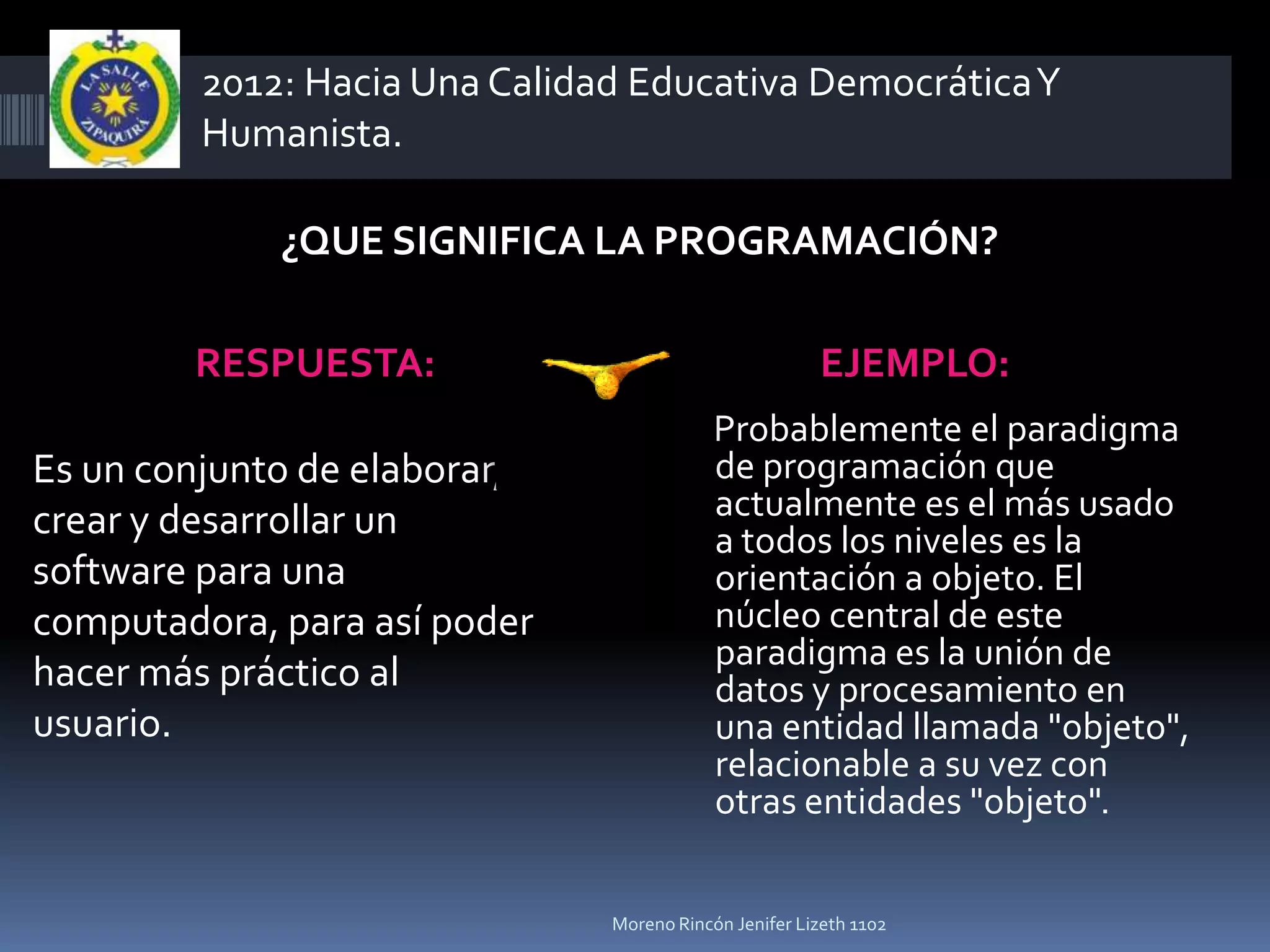 2012: Hacia Una Calidad Educativa Democrática Y
         Humanista.

             ¿QUE SIGNIFICA LA PROGRAMACIÓN?

        RESPUESTA:                                     EJEMPLO:
                                           Probablemente el paradigma
Es un conjunto de elaborar,                de programación que
crear y desarrollar un                     actualmente es el más usado
                                           a todos los niveles es la
software para una                          orientación a objeto. El
computadora, para así poder                núcleo central de este
                                           paradigma es la unión de
hacer más práctico al                      datos y procesamiento en
usuario.                                   una entidad llamada "objeto",
                                           relacionable a su vez con
                                           otras entidades "objeto".


                               Moreno Rincón Jenifer Lizeth 1102
 