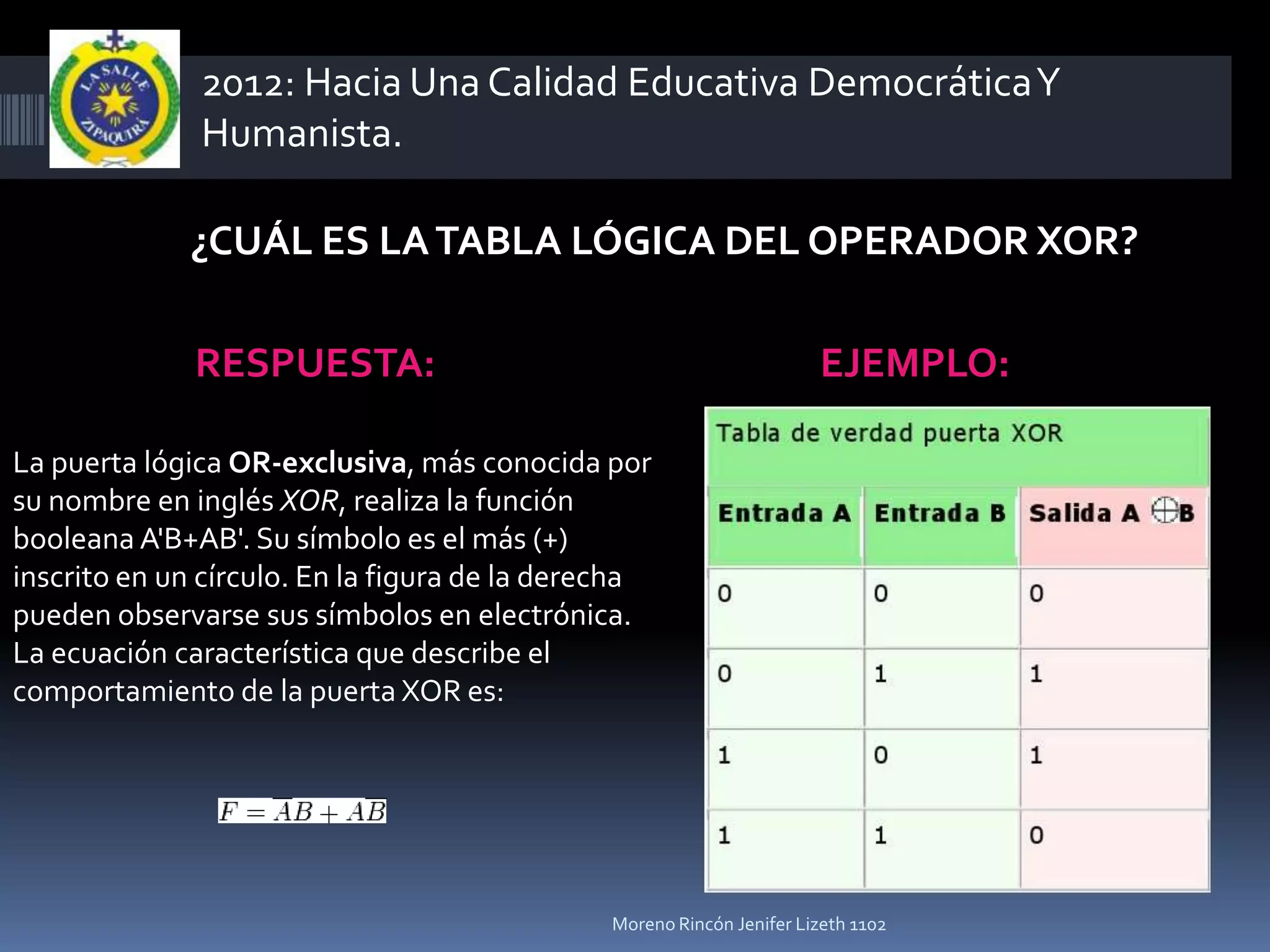 2012: Hacia Una Calidad Educativa Democrática Y
              Humanista.

             ¿CUÁL ES LA TABLA LÓGICA DEL OPERADOR XOR?

              RESPUESTA:                                              EJEMPLO:

La puerta lógica OR-exclusiva, más conocida por
su nombre en inglés XOR, realiza la función
booleana A'B+AB'. Su símbolo es el más (+)
inscrito en un círculo. En la figura de la derecha
pueden observarse sus símbolos en electrónica.
La ecuación característica que describe el
comportamiento de la puerta XOR es:




                                              Moreno Rincón Jenifer Lizeth 1102
 