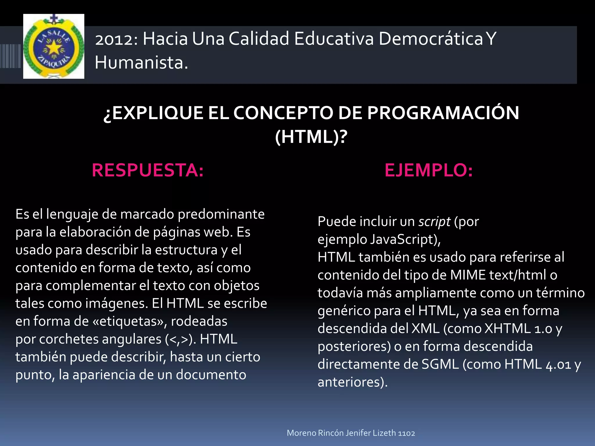 2012: Hacia Una Calidad Educativa Democrática Y
            Humanista.

             ¿EXPLIQUE EL CONCEPTO DE PROGRAMACIÓN
                             (HTML)?
            RESPUESTA:                                             EJEMPLO:

Es el lenguaje de marcado predominante            Puede incluir un script (por
para la elaboración de páginas web. Es            ejemplo JavaScript),
usado para describir la estructura y el           HTML también es usado para referirse al
contenido en forma de texto, así como             contenido del tipo de MIME text/html o
para complementar el texto con objetos            todavía más ampliamente como un término
tales como imágenes. El HTML se escribe           genérico para el HTML, ya sea en forma
en forma de «etiquetas», rodeadas                 descendida del XML (como XHTML 1.0 y
por corchetes angulares (<,>). HTML               posteriores) o en forma descendida
también puede describir, hasta un cierto          directamente de SGML (como HTML 4.01 y
punto, la apariencia de un documento              anteriores).


                                           Moreno Rincón Jenifer Lizeth 1102
 