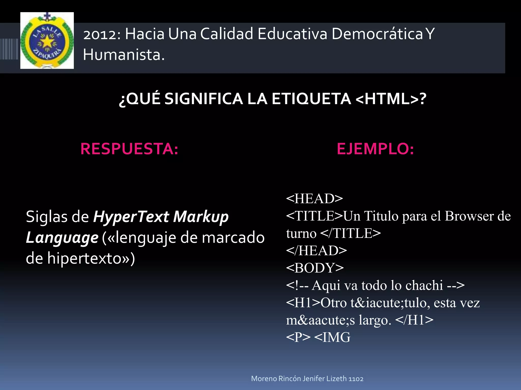 2012: Hacia Una Calidad Educativa Democrática Y
       Humanista.

           ¿QUÉ SIGNIFICA LA ETIQUETA <HTML>?

      RESPUESTA:                                     EJEMPLO:

                                       <HEAD>
Siglas de HyperText Markup             <TITLE>Un Titulo para el Browser de
Language («lenguaje de marcado         turno </TITLE>
                                       </HEAD>
de hipertexto»)
                                       <BODY>
                                       <!-- Aqui va todo lo chachi -->
                                       <H1>Otro t&iacute;tulo, esta vez
                                       m&aacute;s largo. </H1>
                                       <P> <IMG

                             Moreno Rincón Jenifer Lizeth 1102
 