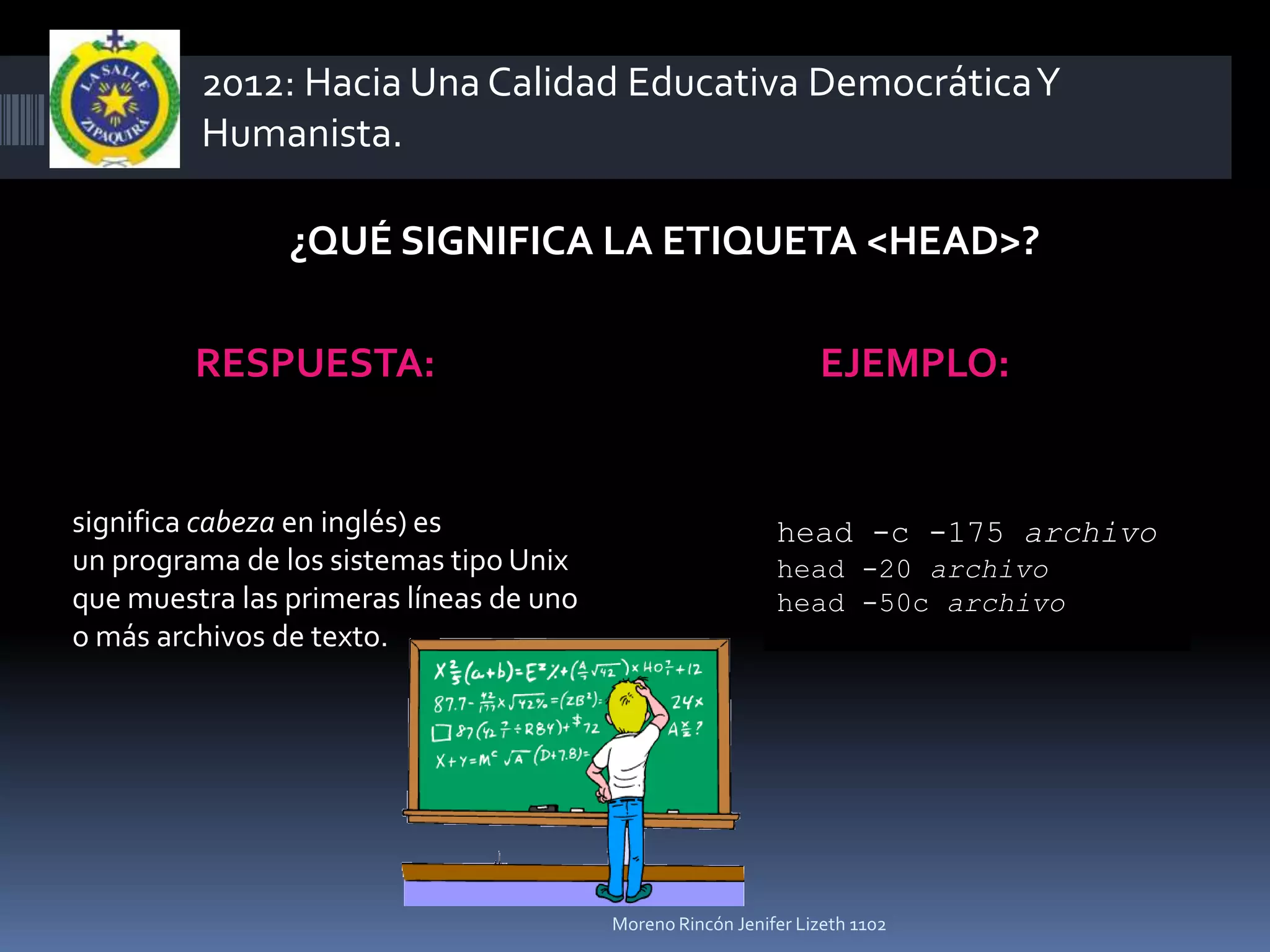 2012: Hacia Una Calidad Educativa Democrática Y
         Humanista.

                ¿QUÉ SIGNIFICA LA ETIQUETA <HEAD>?

         RESPUESTA:                                              EJEMPLO:


significa cabeza en inglés) es                              head -c -175 archivo
un programa de los sistemas tipo Unix                       head -20 archivo
que muestra las primeras líneas de uno                      head -50c archivo
o más archivos de texto.




                                         Moreno Rincón Jenifer Lizeth 1102
 