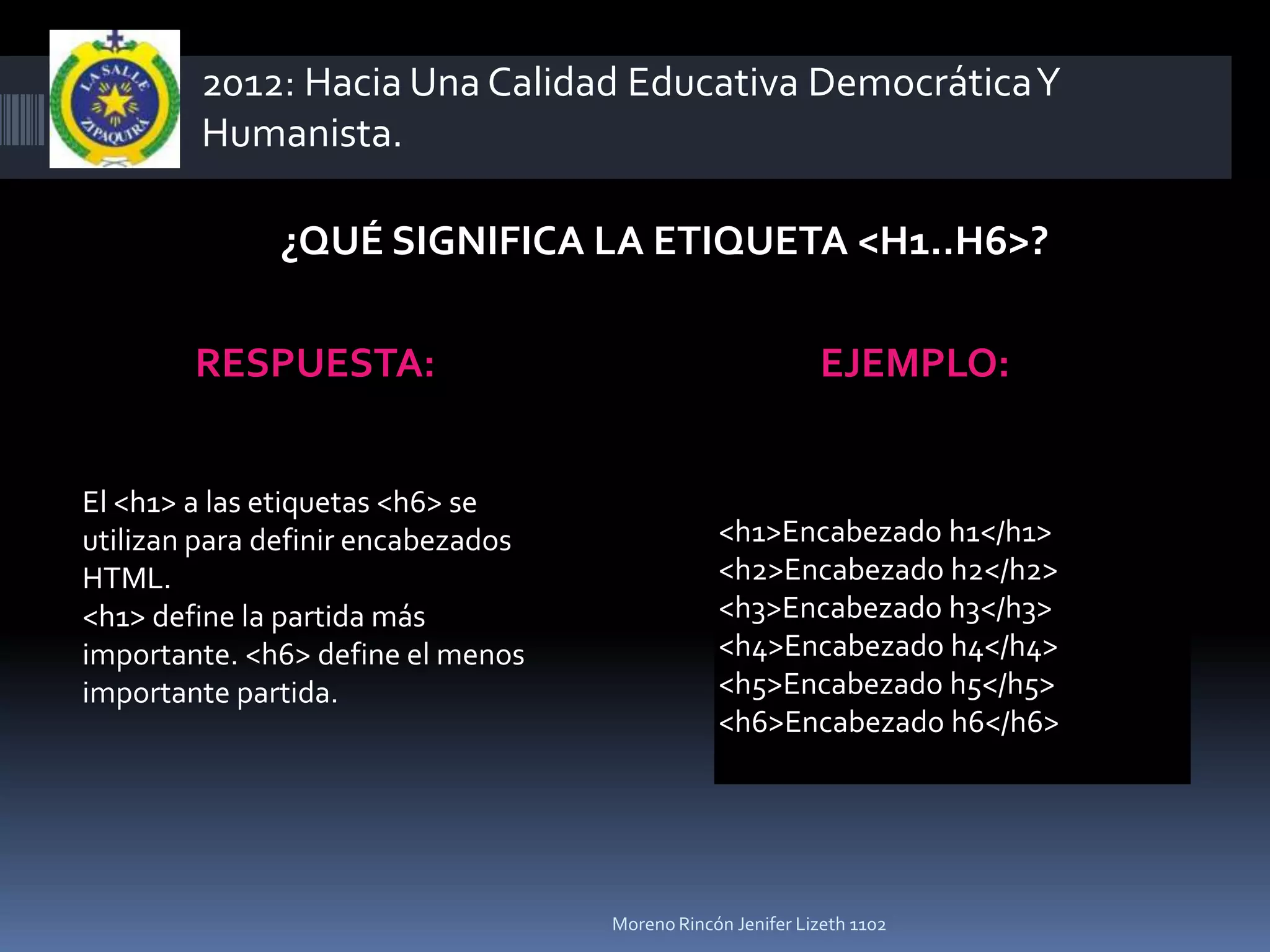 2012: Hacia Una Calidad Educativa Democrática Y
        Humanista.

              ¿QUÉ SIGNIFICA LA ETIQUETA <H1..H6>?

        RESPUESTA:                                          EJEMPLO:


El <h1> a las etiquetas <h6> se
utilizan para definir encabezados               <h1>Encabezado h1</h1>
HTML.                                           <h2>Encabezado h2</h2>
<h1> define la partida más                      <h3>Encabezado h3</h3>
importante. <h6> define el menos                <h4>Encabezado h4</h4>
importante partida.                             <h5>Encabezado h5</h5>
                                                <h6>Encabezado h6</h6>




                                    Moreno Rincón Jenifer Lizeth 1102
 