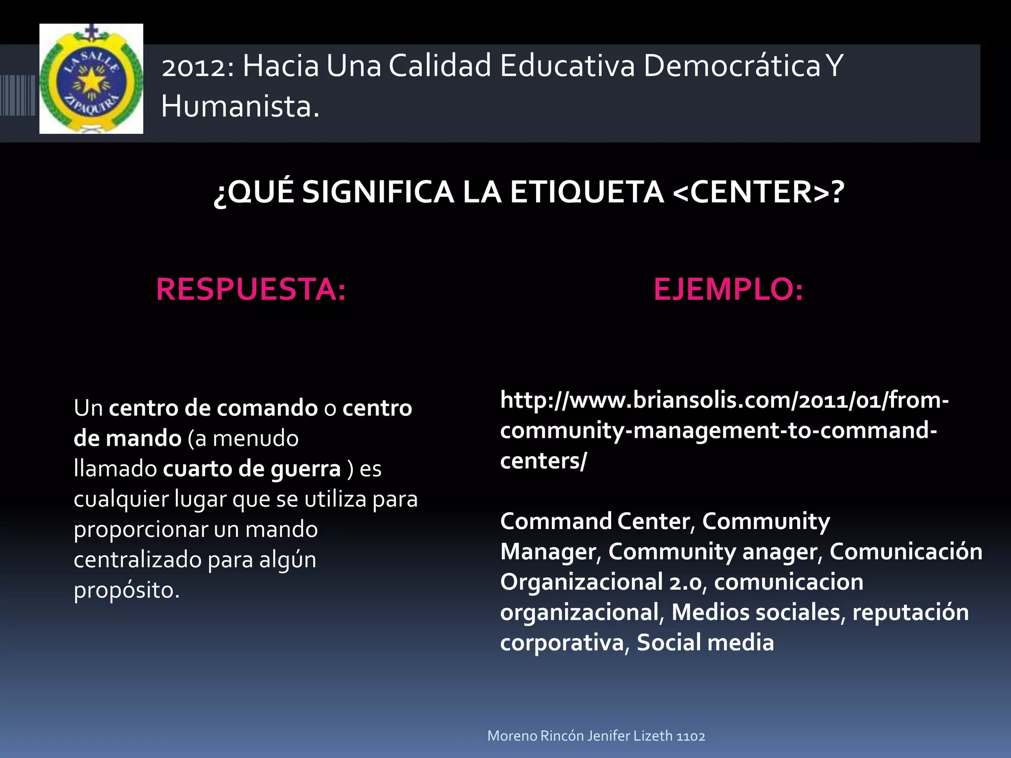 2012: Hacia Una Calidad Educativa Democrática Y
        Humanista.

              ¿QUÉ SIGNIFICA LA ETIQUETA <CENTER>?

        RESPUESTA:                                            EJEMPLO:


Un centro de comando o centro          http://www.briansolis.com/2011/01/from-
de mando (a menudo                     community-management-to-command-
llamado cuarto de guerra ) es          centers/
cualquier lugar que se utiliza para
proporcionar un mando                  Command Center, Community
centralizado para algún                Manager, Community anager, Comunicación
propósito.                             Organizacional 2.0, comunicacion
                                       organizacional, Medios sociales, reputación
                                       corporativa, Social media


                                      Moreno Rincón Jenifer Lizeth 1102
 