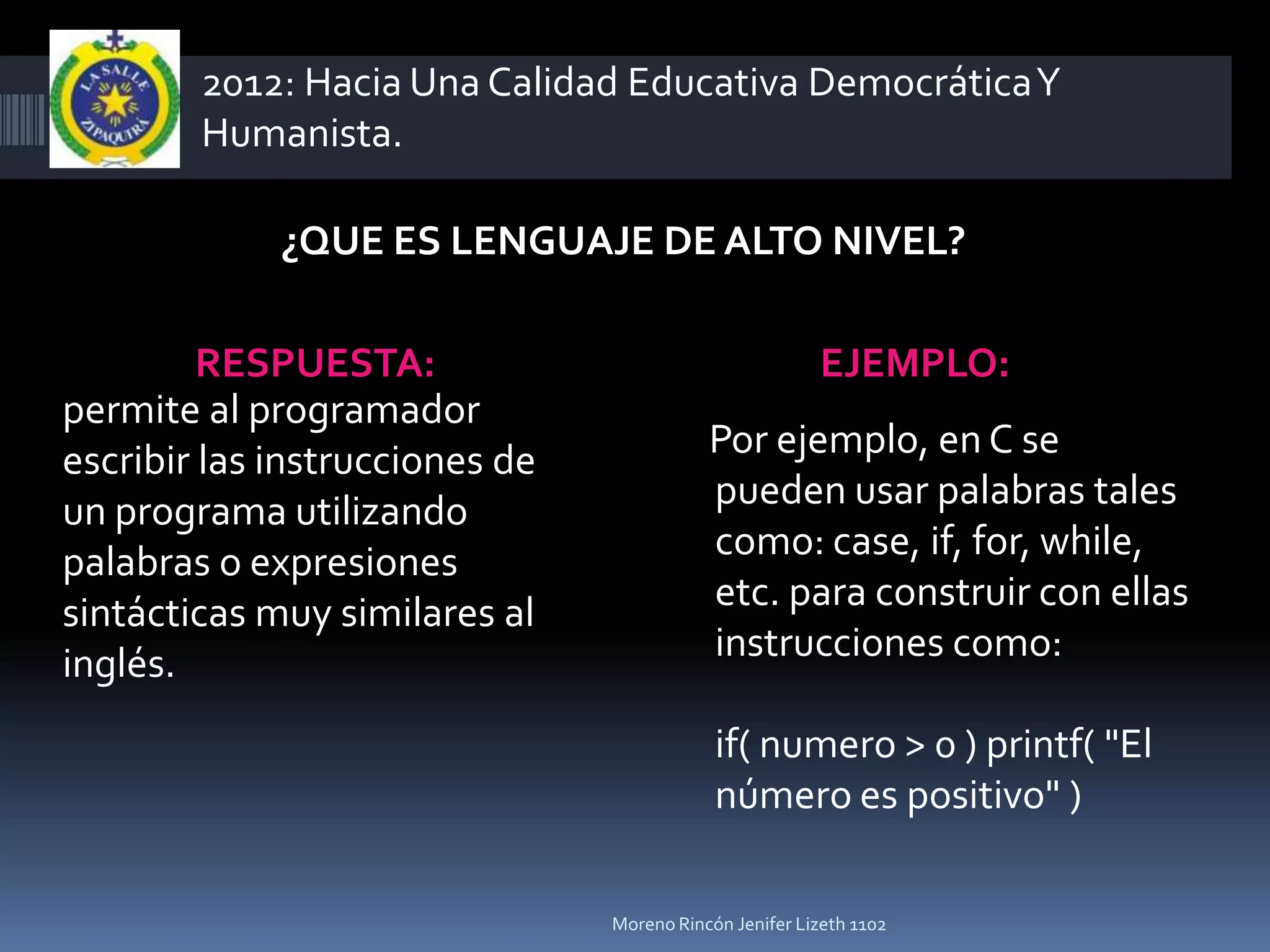 2012: Hacia Una Calidad Educativa Democrática Y
        Humanista.

             ¿QUE ES LENGUAJE DE ALTO NIVEL?

         RESPUESTA:                                     EJEMPLO:
permite al programador
escribir las instrucciones de              Por ejemplo, en C se
un programa utilizando                     pueden usar palabras tales
palabras o expresiones                     como: case, if, for, while,
sintácticas muy similares al               etc. para construir con ellas
inglés.                                    instrucciones como:

                                            if( numero > 0 ) printf( "El
                                            número es positivo" )

                                Moreno Rincón Jenifer Lizeth 1102
 
