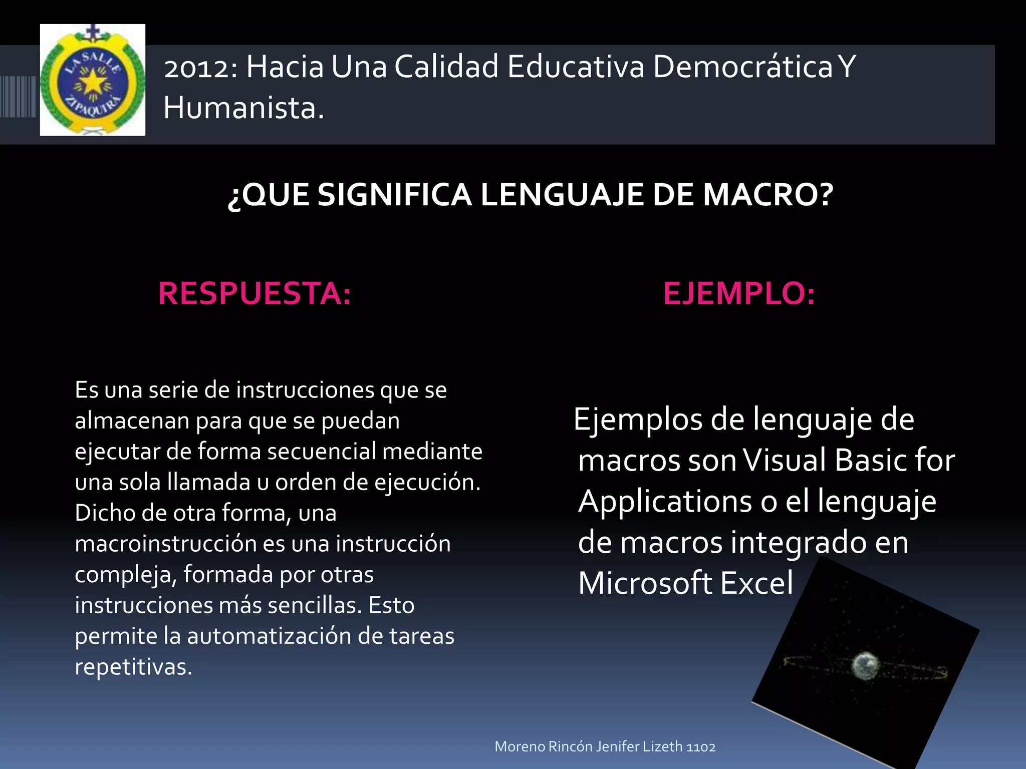 2012: Hacia Una Calidad Educativa Democrática Y
        Humanista.

              ¿QUE SIGNIFICA LENGUAJE DE MACRO?

       RESPUESTA:                                                EJEMPLO:

Es una serie de instrucciones que se
almacenan para que se puedan                        Ejemplos de lenguaje de
ejecutar de forma secuencial mediante               macros son Visual Basic for
una sola llamada u orden de ejecución.
Dicho de otra forma, una                            Applications o el lenguaje
macroinstrucción es una instrucción                 de macros integrado en
compleja, formada por otras                         Microsoft Excel
instrucciones más sencillas. Esto
permite la automatización de tareas
repetitivas.

                                         Moreno Rincón Jenifer Lizeth 1102
 