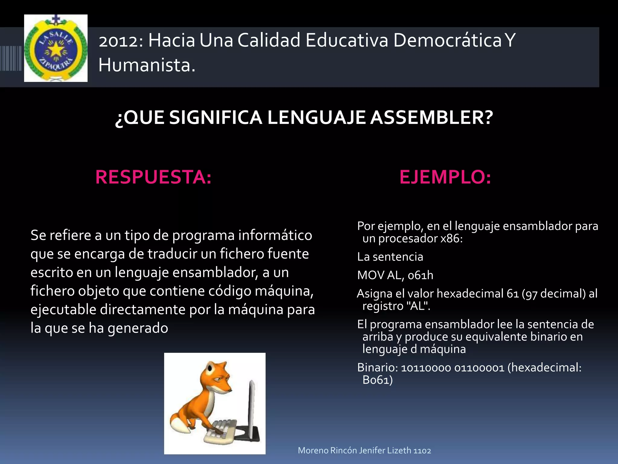 2012: Hacia Una Calidad Educativa Democrática Y
          Humanista.

            ¿QUE SIGNIFICA LENGUAJE ASSEMBLER?

         RESPUESTA:                                              EJEMPLO:

                                                       Por ejemplo, en el lenguaje ensamblador para
Se refiere a un tipo de programa informático            un procesador x86:
que se encarga de traducir un fichero fuente           La sentencia
escrito en un lenguaje ensamblador, a un               MOV AL, 061h
fichero objeto que contiene código máquina,            Asigna el valor hexadecimal 61 (97 decimal) al
ejecutable directamente por la máquina para             registro "AL".
la que se ha generado                                  El programa ensamblador lee la sentencia de
                                                        arriba y produce su equivalente binario en
                                                        lenguaje d máquina
                                                       Binario: 10110000 01100001 (hexadecimal:
                                                        B061)




                                         Moreno Rincón Jenifer Lizeth 1102
 