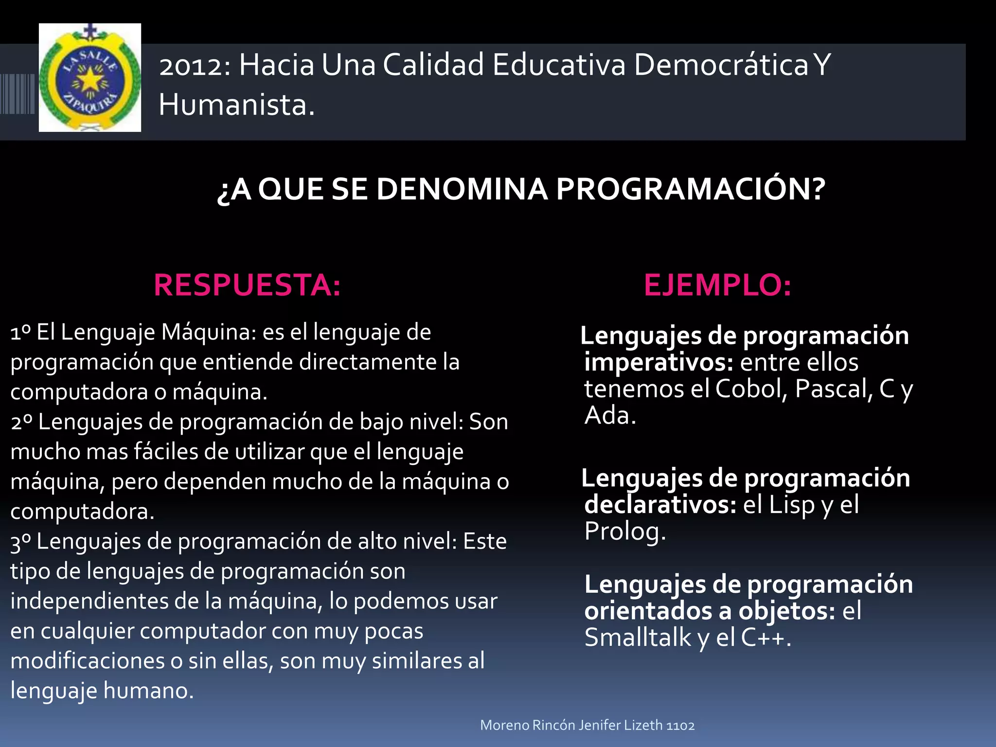 2012: Hacia Una Calidad Educativa Democrática Y
              Humanista.

                   ¿A QUE SE DENOMINA PROGRAMACIÓN?

             RESPUESTA:                                              EJEMPLO:
1º El Lenguaje Máquina: es el lenguaje de                   Lenguajes de programación
programación que entiende directamente la                   imperativos: entre ellos
computadora o máquina.                                      tenemos el Cobol, Pascal, C y
2º Lenguajes de programación de bajo nivel: Son             Ada.
mucho mas fáciles de utilizar que el lenguaje
máquina, pero dependen mucho de la máquina o                Lenguajes de programación
computadora.                                                declarativos: el Lisp y el
3º Lenguajes de programación de alto nivel: Este            Prolog.
tipo de lenguajes de programación son
                                                            Lenguajes de programación
independientes de la máquina, lo podemos usar               orientados a objetos: el
en cualquier computador con muy pocas                       Smalltalk y el C++.
modificaciones o sin ellas, son muy similares al
lenguaje humano.
                                             Moreno Rincón Jenifer Lizeth 1102
 