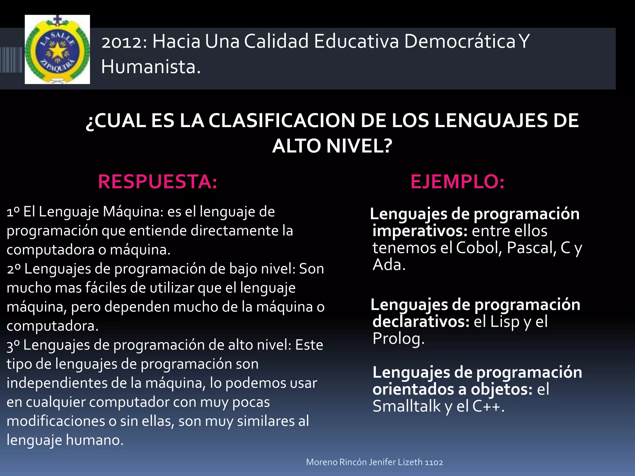 2012: Hacia Una Calidad Educativa Democrática Y
              Humanista.

           ¿CUAL ES LA CLASIFICACION DE LOS LENGUAJES DE
                             ALTO NIVEL?
             RESPUESTA:                                              EJEMPLO:
1º El Lenguaje Máquina: es el lenguaje de                   Lenguajes de programación
programación que entiende directamente la                   imperativos: entre ellos
computadora o máquina.                                      tenemos el Cobol, Pascal, C y
2º Lenguajes de programación de bajo nivel: Son             Ada.
mucho mas fáciles de utilizar que el lenguaje
máquina, pero dependen mucho de la máquina o                Lenguajes de programación
computadora.                                                declarativos: el Lisp y el
3º Lenguajes de programación de alto nivel: Este            Prolog.
tipo de lenguajes de programación son
                                                            Lenguajes de programación
independientes de la máquina, lo podemos usar               orientados a objetos: el
en cualquier computador con muy pocas                       Smalltalk y el C++.
modificaciones o sin ellas, son muy similares al
lenguaje humano.
                                             Moreno Rincón Jenifer Lizeth 1102
 