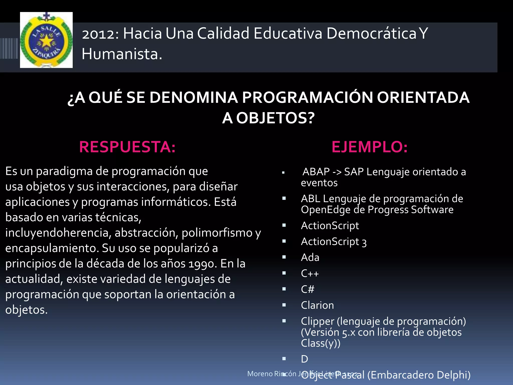 2012: Hacia Una Calidad Educativa Democrática Y
             Humanista.

           ¿A QUÉ SE DENOMINA PROGRAMACIÓN ORIENTADA
                            A OBJETOS?
             RESPUESTA:                                         EJEMPLO:
Es un paradigma de programación que                       ABAP -> SAP Lenguaje orientado a
usa objetos y sus interacciones, para diseñar              eventos
aplicaciones y programas informáticos. Está           ABL Lenguaje de programación de
                                                           OpenEdge de Progress Software
basado en varias técnicas,
                                                      ActionScript
incluyendoherencia, abstracción, polimorfismo y
                                                      ActionScript 3
encapsulamiento. Su uso se popularizó a
                                                      Ada
principios de la década de los años 1990. En la
                                                      C++
actualidad, existe variedad de lenguajes de
programación que soportan la orientación a            C#
objetos.                                              Clarion
                                                      Clipper (lenguaje de programación)
                                                           (Versión 5.x con librería de objetos
                                                           Class(y))
                                                      D
                                                      Object Pascal
                                            Moreno Rincón Jenifer Lizeth 1102 (Embarcadero Delphi)
 