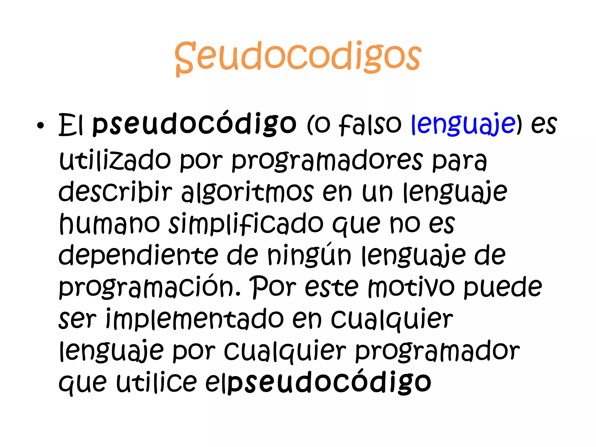 Seudocodigos El  pseudocódigo  (o falso  lenguaje ) es utilizado por programadores para describir algoritmos en un lenguaje humano simplificado que no es dependiente de ningún lenguaje de programación. Por este motivo puede ser implementado en cualquier lenguaje por cualquier programador que utilice el pseudocódigo 