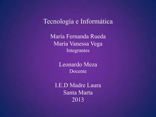 Tecnología e Informática

  María Fernanda Rueda
   María Vanessa Vega
        Integrantes

     Leonardo Meza
         Docente

    I.E.D Madre Laura
        Santa Marta
           2013
 