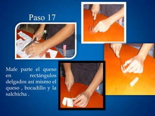 Paso 17




Mafe parte el queso
en          rectángulos
delgados así mismo el
queso , bocadillo y la
salchicha .
 