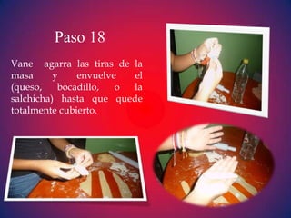 Paso 18
Vane agarra las tiras de la
masa      y    envuelve  el
(queso,    bocadillo,  o la
salchicha) hasta que quede
totalmente cubierto.
 