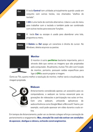 10
Ctrl
Alt
Esc
A tecla Control tem utilidade principalmente quando usada em
conjunto com outras teclas, nos chamados “atalhos do
teclado”.
AAlt é uma tecla de controle alternativo. Libera o uso do menu
para trabalhar com o teclado e também pode ser combinada
comoutrasteclasparaexecutarfunções.
A tecla Esc ou escape é usada para abandonar uma tela,
programaoumenu.
A Delete ou Del apaga um caractere à direita do cursor. No
Windows,deletaarquivosoupastas.
Emtemposdedistanciamento,poderverosdemaiscolegasreforçaasensaçãode
pertencimentoeengajamento.Mas, atenção! Se você não estiver em condições
deaparecer,desligueacâmera,evitandoconstrangimentos.
Delete
O monitor é outro periférico bastante importante, pois é
através dele que vemos as imagens que são projetadas
pelocomputador.Atualmente,muitasTVsvêmcomfunção
de monitor, portanto, possuem saídas específicas para
ligaràCPUeassimprojetaraimagem.
Como as TVs, quanto melhor a resolução do monitor, melhor será a visualização da
imagemprojetada.
Monitor
Anteriormente considerada apenas um acessório para os
computadores, a webcam se tornou essencial para as
gravações de videoaulas e participação nas aulas on-line.
Com uma webcam, utilizando aplicativos de
webconferênciacomoGoogleMeeteMicrosoftTeams,por
exemplo, você pode aparecer em vídeo durante a aula on-
line.
Webcam
 