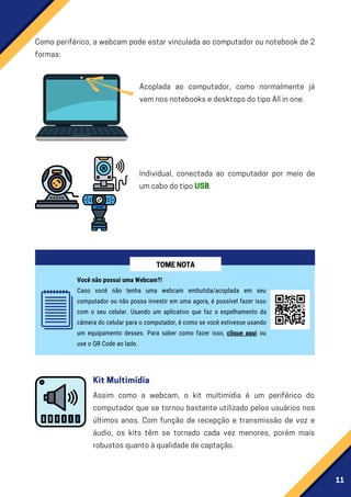 11
Como periférico, a webcam pode estar vinculada ao computador ou notebook de 2
formas:
Acoplada ao computador, como normalmente já
vemnosnotebooksedesktopsdotipoAllinone.
Individual, conectada ao computador por meio de
umcabodotipoUSB.
Você não possui uma Webcam?!
Caso você não tenha uma webcam embutida/acoplada em seu
computador ou não possa investir em uma agora, é possível fazer isso
com o seu celular. Usando um aplicativo que faz o espelhamento da
câmera do celular para o computador, é como se você estivesse usando
um equipamento desses. Para saber como fazer isso, clique aqui ou
use o QR Code ao lado.
TOMENOTA
Assim como a webcam, o kit multimídia é um periférico do
computador que se tornou bastante utilizado pelos usuários nos
últimos anos. Com função de recepção e transmissão de voz e
áudio, os kits têm se tornado cada vez menores, porém mais
robustosquantoàqualidadedecaptação.
KitMultimídia
 