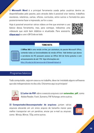 16
O Microsoft Word é a principal ferramenta usada pelos usuários dentre as
disponibilizadas pelo pacote, pois através dele é possível criar textos, trabalhos
escolares, relatórios, cartas, ofícios, currículos, entre outros e formatá-los para
posteriormentefazeraimpressão,seforocaso.
Todocomputador,sejaemcasaounotrabalho,deveterinstaladoalgunssoftwares
quesãoindispensáveisnodiaadia.Citaremosaquiosprincipais!
1) Leitor de PDF: abre e executa arquivos com extensões .pdf, como:
AdobeReader,Foxit,Sumatra,PdfXchange,entreoutros.
2) Compactador/descompactador de arquivos: juntam vários
arquivos alocando em um único arquivo de tamanho menor para
melhor transportar em um pendrive, enviar por e-mail ou arquivar,
como: Winzip,Winrar,7Zip,entreoutros.
Hoje é possível encontrar vários vídeos on-line que ensinam o uso
básico dessa ferramenta, mas, para começar, indicamos uma
videoaula que está bem didática e atualizada. Para acessá-la,
cliqueaquiouuseoQRCodeaolado.
O Office 365 é uma versão on-line, por assinatura, do pacote Microsoft Office,
contendo todas as funcionalidades da versão off-line. Vale lembrar que alunos
e servidores do IFG possuem acesso ao Office 365 de forma gratuita e com
armazenamento de até 1TB. Veja informações em:
http://ifg.edu.br/dti/servicos-de-ti?showall=&start=6
TOMENOTA
Programasbásicos
 