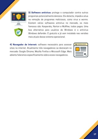 17
3) Software antivírus: protege o computador contra outros
programaspotencialmentedanosos.Eledetecta,impedeeatua
na remoção de programas maliciosos, como vírus e worms.
Existem vários softwares antivírus no mercado, os mais
famosos são: Kaspersky, Norton e McAfee, todos pagos. Uma
boa alternativa para usuários de Windows é o antivírus
Windows defender. É gratuito e já vem instalado nas versões
maisatuaisdessesistemaoperacional.
4) Navegador de internet: software necessário para acessar
sites na internet. Atualmente três navegadores se destacam no
mercado: Google Chrome, Mozilla Firefox e Microsoft Edge. Mais
adiantefalaremosespecificamentesobreessesnavegadores.
 