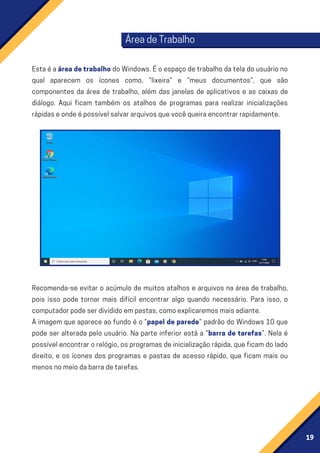 19
ÁreadeTrabalho
EstaéaáreadetrabalhodoWindows.Éoespaçodetrabalhodateladousuáriono
qual aparecem os ícones como, “lixeira” e “meus documentos”, que são
componentes da área de trabalho, além das janelas de aplicativos e as caixas de
diálogo. Aqui ficam também os atalhos de programas para realizar inicializações
rápidaseondeépossívelsalvararquivosquevocêqueiraencontrarrapidamente.
Recomenda-se evitar o acúmulo de muitos atalhos e arquivos na área de trabalho,
pois isso pode tornar mais difícil encontrar algo quando necessário. Para isso, o
computadorpodeserdivididoempastas,comoexplicaremosmaisadiante.
A imagem que aparece ao fundo é o “papel de parede” padrão do Windows 10 que
pode ser alterada pelo usuário. Na parte inferior está a “barra de tarefas”. Nela é
possívelencontrarorelógio,osprogramasdeinicializaçãorápida,queficamdolado
direito, e os ícones dos programas e pastas de acesso rápido, que ficam mais ou
menosnomeiodabarradetarefas.
 