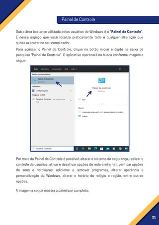 21
Outra área bastante utilizada pelos usuários do Windows é o “Painel de Controle”.
É nesse espaço que você localiza praticamente toda e qualquer alteração que
queiraexecutarnoseucomputador.
Para acessar o Painel de Controle, clique no botão iniciar e digite na caixa de
pesquisa "Painel de Controle". O aplicativo aparecerá na busca conforme imagem a
seguir:
PormeiodoPaineldeControleépossível:alterarosistemadesegurança,realizaro
controle de usuários, ativar e desativar opções de rede e internet, verificar opções
de sons e hardwares, adicionar e remover programas, alterar aparência e
personalização do Windows, alterar o horário do relógio e região, entre outras
opções.
PaineldeControle
Aimagemaseguirmostraopainelporcompleto.
 
