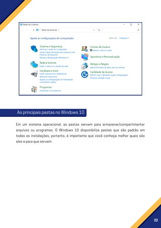 22
AsprincipaispastasnoWindows10
Em um sistema operacional, as pastas servem para armazenar/compartimentar
arquivos ou programas. O Windows 10 disponibiliza pastas que são padrão em
todas as instalações, portanto, é importante que você conheça melhor quais são
elaseparaqueservem:
 