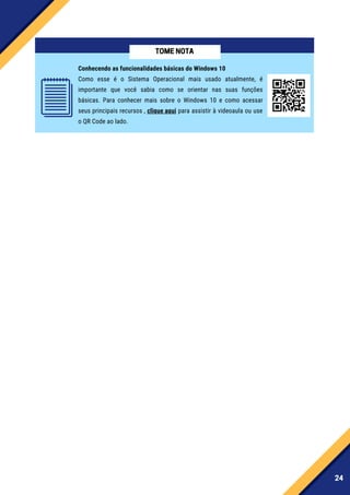 24
Conhecendo as funcionalidades básicas do Windows 10
Como esse é o Sistema Operacional mais usado atualmente, é
importante que você sabia como se orientar nas suas funções
básicas. Para conhecer mais sobre o Windows 10 e como acessar
seus principais recursos , clique aqui para assistir à videoaula ou use
o QR Code ao lado.
TOMENOTA
 