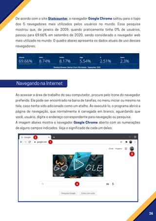 26
DeacordocomositeStatcounter,onavegadorGoogleChrome saltou para o topo
dos 5 navegadores mais utilizados pelos usuários no mundo. Essa pesquisa
mostrou que, de janeiro de 2009, quando praticamente tinha 0% de usuários,
passou para 69.66% em setembro de 2020, sendo considerado o navegador web
maisutilizadonomundo.Oquadroabaixoapresentaosdadosatuaisdeusodesses
navegadores:
Aoacessaraáreadetrabalhodoseucomputador,procurepeloíconedonavegador
preferido.Elepodeserencontradonabarradetarefas,nomenuiniciaroumesmona
tela,casotenhasidoadicionadocomoumatalho.Aoexecutá-lo,oprogramaabriráa
página de navegação, que normalmente é carregada em branco, aguardando que
você,usuário,digiteoendereçocorrespondenteparanavegaçãooupesquisa.
A imagem abaixo mostra o navegador Google Chrome aberto com as numerações
dealgunscamposindicados.Vejaosignificadodecadaumdeles:
NavegandonaInternet
 