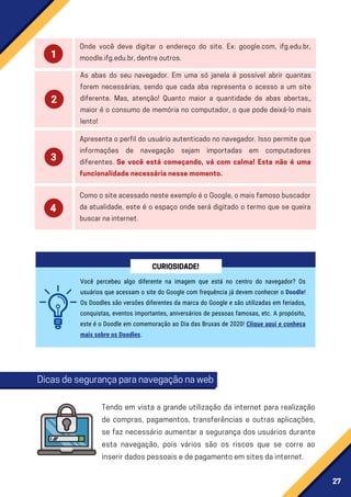 27
Apresenta o perfil do usuário autenticado no navegador. Isso permite que
informações de navegação sejam importadas em computadores
diferentes. Se você está começando, vá com calma! Esta não é uma
funcionalidadenecessárianessemomento.
ComoositeacessadonesteexemploéoGoogle,omaisfamosobuscador
da atualidade, este é o espaço onde será digitado o termo que se queira
buscarnainternet.
Onde você deve digitar o endereço do site. Ex: google.com, ifg.edu.br,
moodle.ifg.edu.br,dentreoutros.
As abas do seu navegador. Em uma só janela é possível abrir quantas
forem necessárias, sendo que cada aba representa o acesso a um site
diferente. Mas, atenção! Quanto maior a quantidade de abas abertas,,
maior é o consumo de memória no computador, o que pode deixá-lo mais
lento!
Você percebeu algo diferente na imagem que está no centro do navegador? Os
usuários que acessam o site do Google com frequência já devem conhecer o Doodle!
Os Doodles são versões diferentes da marca do Google e são utilizadas em feriados,
conquistas, eventos importantes, aniversários de pessoas famosas, etc. A propósito,
este é o Doodle em comemoração ao Dia das Bruxas de 2020! Clique aqui e conheça
mais sobre os Doodles.
CURIOSIDADE!
Dicasdesegurançaparanavegaçãonaweb
Tendo em vista a grande utilização da internet para realização
de compras, pagamentos, transferências e outras aplicações,
se faz necessário aumentar a segurança dos usuários durante
esta navegação, pois vários são os riscos que se corre ao
inserirdadospessoaisedepagamentoemsitesdainternet.
 