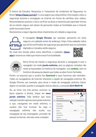 28
Outra forma de manter a segurança durante a navegação é usar o
navegador em modo janela anônima, pois as páginas visitadas não
serão armazenadas no histórico do navegador, nos cookies, nem no
históricodepesquisadepoisquetodasasabasforemfechadas.
Porém, os arquivos que o usuário fez download e seus favoritos são mantidos.
Todos os navegadores de internet oferecem a opção de navegação anônima. No
Google Chrome, por exemplo, para ativar o modo de navegação anônima, basta
digitarnoteclado,quandoonavegadorestiveraberto,ocomandoCtrl+Shift+N.
Ou, ao clicar nos três pontos verticais na
barra superior à direita, clique em nova
janela anônima. Vale lembrar que essa
seleçãomantémapenasestajanelaanônima
e que, navegando em modo anônimo, o
usuário não fica invisível. Ou seja, a
navegação anônima não oculta sua
navegação do seu empregador, provedor de
acessoàinternet,nemdossitesvisitados.
O Centro de Estudos, Respostas e Tratamento de Incidentes de Segurança no
Brasil (https://www.cert.br/), é uma página que disponibiliza informações sobre a
segurança durante a navegação na internet em forma de cartilhas e/ou vídeos.
Recomendamosacessarositeeverificarasdicasemateriaisparaaprenderformas
de se manter seguro sem deixar de aproveitar todas as facilidades que a internet
podenosproporcionar.
Destacamosaseguiralgumasdicasimportantesemrelaçãoasegurança:
O navegador Google Chrome, por exemplo, apresenta em sites
seguros um cadeado antes do endereço: https. Este cadeado indica
quealihácertificadosdesegurançaquegarantemqueosconteúdos
digitadosetrocadosestãoseguros.
Se você tem dúvida sobre como identificar o cadeado, clique
aquieassistaaovídeoquemostraessafuncionalidade.
 