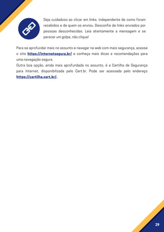 29
Seja cuidadoso ao clicar em links, independente de como foram
recebidos e de quem os enviou. Desconfie de links enviados por
pessoas desconhecidas. Leia atentamente a mensagem e se
parecerumgolpe,nãoclique!
Paraseaprofundarmaisnoassuntoenavegarnawebcommaissegurança,acesse
o site https://internetsegura.br/ e conheça mais dicas e recomendações para
umanavegaçãosegura.
Outra boa opção, ainda mais aprofundada no assunto, é a Cartilha de Segurança
para Internet, disponibilizada pelo Cert.br. Pode ser acessada pelo endereço
https://cartilha.cert.br/.
 