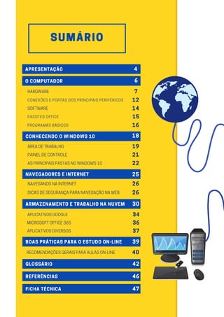 SUMÁRIO
APRESENTAÇÃO 4
O COMPUTADOR 6
CONHECENDO O WINDOWS 10 18
NAVEGADORES E INTERNET 25
ARMAZENAMENTO E TRABALHO NA NUVEM 30
BOAS PRÁTICAS PARA O ESTUDO ON-LINE 39
GLOSSÁRIO 42
REFERÊNCIAS 46
FICHA TÉCNICA 47
7
HARDWARE
14
SOFTWARE
19
ÁREADETRABALHO
21
PAINELDECONTROLE
22
ASPRINCIPAISPASTASNOWINDOWS10
26
NAVEGANDONAINTERNET
34
APLICATIVOSGOOGLE
36
MICROSOFTOFFICE365
37
APLICATIVOSDIVERSOS
40
RECOMENDAÇÕESGERAISPARAAULASON-LINE
26
DICASDESEGURANÇAPARANAVEGAÇÃONAWEB
12
CONEXÕES E PORTAS DOS PRINCIPAIS PERIFÉRICOS
15
PACOTES OFFICE
16
PROGRAMAS BÁSICOS
 