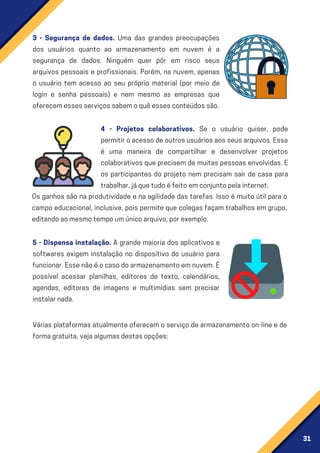 31
3 - Segurança de dados. Uma das grandes preocupações
dos usuários quanto ao armazenamento em nuvem é a
segurança de dados. Ninguém quer pôr em risco seus
arquivos pessoais e profissionais. Porém, na nuvem, apenas
o usuário tem acesso ao seu próprio material (por meio de
login e senha pessoais) e nem mesmo as empresas que
oferecemessesserviçossabemoquêessesconteúdossão.
4 - Projetos colaborativos. Se o usuário quiser, pode
permitiroacessodeoutrosusuáriosaosseusarquivos.Essa
é uma maneira de compartilhar e desenvolver projetos
colaborativos que precisem de muitas pessoas envolvidas. E
os participantes do projeto nem precisam sair de casa para
trabalhar,jáquetudoéfeitoemconjuntopelainternet.
5 - Dispensa instalação. A grande maioria dos aplicativos e
softwares exigem instalação no dispositivo do usuário para
funcionar.Essenãoéocasodoarmazenamentoemnuvem.É
possível acessar planilhas, editores de texto, calendários,
agendas, editores de imagens e multimídias sem precisar
instalarnada.
Várias plataformas atualmente oferecem o serviço de armazenamento on-line e de
formagratuita,vejaalgumasdestasopções:
Os ganhos são na produtividade e na agilidade das tarefas. Isso é muito útil para o
campo educacional, inclusive, pois permite que colegas façam trabalhos em grupo,
editandoaomesmotempoumúnicoarquivo,porexemplo.
 