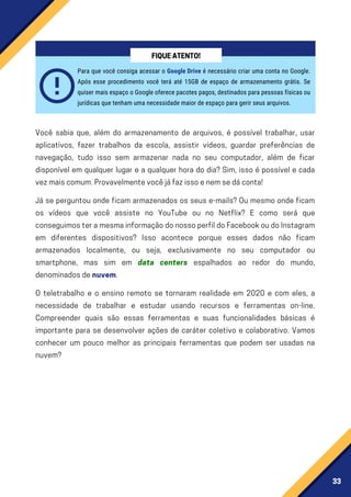 33
Você sabia que, além do armazenamento de arquivos, é possível trabalhar, usar
aplicativos, fazer trabalhos da escola, assistir videos, guardar preferências de
navegação, tudo isso sem armazenar nada no seu computador, além de ficar
disponível em qualquer lugar e a qualquer hora do dia? Sim, isso é possível e cada
vezmaiscomum.Provavelmentevocêjáfazissoenemsedáconta!
Já se perguntou onde ficam armazenados os seus e-mails? Ou mesmo onde ficam
os vídeos que você assiste no YouTube ou no Netflix? E como será que
conseguimosteramesmainformaçãodonossoperfildoFacebookoudoInstagram
em diferentes dispositivos? Isso acontece porque esses dados não ficam
armazenados localmente, ou seja, exclusivamente no seu computador ou
smartphone, mas sim em data centers espalhados ao redor do mundo,
denominadosdenuvem.
O teletrabalho e o ensino remoto se tornaram realidade em 2020 e com eles, a
necessidade de trabalhar e estudar usando recursos e ferramentas on-line.
Compreender quais são essas ferramentas e suas funcionalidades básicas é
importante para se desenvolver ações de caráter coletivo e colaborativo. Vamos
conhecer um pouco melhor as principais ferramentas que podem ser usadas na
nuvem?
Para que você consiga acessar o Google Drive é necessário criar uma conta no Google.
Após esse procedimento você terá até 15GB de espaço de armazenamento grátis. Se
quiser mais espaço o Google oferece pacotes pagos, destinados para pessoas físicas ou
jurídicas que tenham uma necessidade maior de espaço para gerir seus arquivos.
FIQUEATENTO!
 