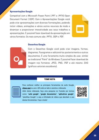 35
Compatível com o Microsoft Power Point (.PPT e .PPTX) Open
Document Format (.ODP). Com o Apresentações Google você
pode criar apresentações com diversas formatações, podendo
incluir vídeos, animações e vários outros recursos de modo a
dinamizar e proporcionar interatividade aos seus trabalhos e
apresentações. É possível fazer download da apresentação em
váriosformatos.Osmaiscomunssão:.PPTX,.ODPe.PDF.
Com o Desenhos Google você pode criar imagens, formas,
diagramas,fluxogramaseadicioná-losposteriormenteaoutros
documentos. É uma ferramenta muito simples de usar, similar
aotradicional“Paint”doWindows.Épossívelfazerdownloadda
imagem nos formatos .JPEG, .PNG, .PDF e até mesmo .SVG
(gráficosvetoriaisescaláveis).
ApresentaçõesGoogle
DesenhosGoogle
Para conhecer melhor as principais ferramentas da suíte Google,
clique aqui ou use o QR code ao lado e assista a videoaula.
Além desta videoaula, faça uma pesquisa no Youtube por termos
como: "suíte google", "google documentos", "aplicativos google",
"planilhas Google" e veja a infinidade de vídeos que abordam o uso
destas ferramentas. Faça o teste!
TOMENOTA
 