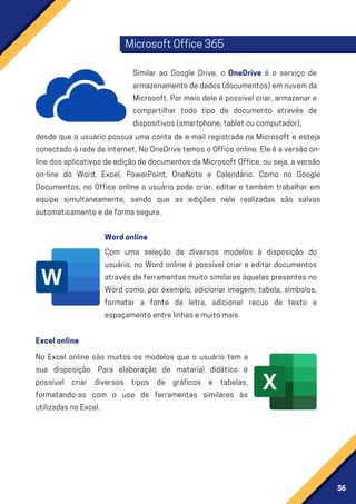 36
desde que o usuário possua uma conta de e-mail registrada na Microsoft e esteja
conectadoàrededeinternet.NoOneDrivetemosoOfficeonline.Eleéaversãoon-
linedosaplicativosdeediçãodedocumentosdaMicrosoftOffice,ouseja,aversão
on-line do Word, Excel, PowerPoint, OneNote e Calendário. Como no Google
Documentos, no Office online o usuário pode criar, editar e também trabalhar em
equipe simultaneamente, sendo que as edições nele realizadas são salvas
automaticamenteedeformasegura.
Com uma seleção de diversos modelos à disposição do
usuário, no Word online é possível criar e editar documentos
através de ferramentas muito similares àquelas presentes no
Word como, por exemplo, adicionar imagem, tabela, símbolos,
formatar a fonte da letra, adicionar recuo de texto e
espaçamentoentrelinhasemuitomais.
No Excel online são muitos os modelos que o usuário tem a
sua disposição. Para elaboração de material didático é
possível criar diversos tipos de gráficos e tabelas,
formatando-as com o uso de ferramentas similares às
utilizadasnoExcel.
Similar ao Google Drive, o OneDrive é o serviço de
armazenamentodedados(documentos)emnuvemda
Microsoft. Por meio dele é possível criar, armazenar e
compartilhar todo tipo de documento através de
dispositivos(smartphone,tabletoucomputador),
MicrosoftOffice365
Wordonline
Excelonline
 