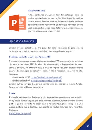 37
Nele encontramos uma variedade de templates, por meio dos
quais é possível criar apresentações dinâmicas e interativas
comosalunos.Suasferramentasdeformataçãosãosimilares
àsencontradasnoPowerPoint,demodoquenaversãoon-line
vocêpode,dentreoutrostiposdeformatação,inseririmagem,
gráficos,animaçõesevídeoson-line.
Existem diversos aplicativos on-line que podem ser úteis no dia a dia para estudos
oumesmopararealizartarefasnotrabalho.Listaremosalgunsaseguir:
É uma plataforma on-line de design gráfico que permite que você crie, por exemplo,
infográficos,apresentações,pôsteres,banners,apostilas,livrosediversosobjetos
gráficos para o uso tanto na escola quanto no trabalho. A plataforma possui uma
versão gratuita que é limitada, mas dispõe de muitos recursos para iniciantes.
Endereço:
https://www.canva.com/
JuntararquivosPDF:https://smallpdf.com/pt/juntar-pdf
DividirarquivosPDF:https://smallpdf.com/pt/dividir-pdf
É comum precisarmos separar páginas em arquivos PDF ou mesmo juntar arquivos
distintos em um único PDF. Para isso, há alguns serviços disponíveis na internet,
como o Smallpdf, por exemplo. Tudo é feito no próprio site, sem necessidade de
download e instalação de aplicativo, também não é necessário cadastro no site.
Endereço:
Existem outros serviços disponíveis na internet e que realizam a mesma função.
FaçaumabuscanoGoogleedescubra!
PowerPointonline
Aplicativosdiversos
CombinaroudividirarquivosnoformatoPDF
Canva
 