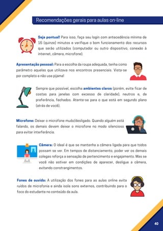 40
Seja pontual! Para isso, faça seu login com antecedência mínima de
15 (quinze) minutos e verifique o bom funcionamento dos recursos
que serão utilizados (computador ou outro dispositivo, conexão à
internet,câmera,microfone).
Sempre que possível, escolha ambientes claros (porém, evite ficar de
costas para janelas com excesso de claridade), neutros e, de
preferência, fechados. Atente-se para o que está em segundo plano
(atrásdevocê).
Microfone: Deixar o microfone mudo/desligado. Quando alguém está
falando, os demais devem deixar o microfone no modo silencioso
paraevitarinterferência.
Câmera: O ideal é que se mantenha a câmera ligada para que todos
possam se ver. Em tempos de distanciamento, poder ver os demais
colegasreforçaasensaçãodepertencimentoeengajamento.Masse
você não estiver em condições de aparecer, desligue a câmera,
evitandoconstrangimentos.
Fones de ouvido: A utilização dos fones para as aulas online evita
ruídos de microfonia e ainda isola sons externos, contribuindo para o
focodoestudantenoconteúdodaaula.
Apresentaçãopessoal:Paraaescolhadaroupaadequada,tenhacomo
parâmetro aquelas que utilizava nos encontros presenciais. Vista-se
porcompletoenãousepijama!
Recomendaçõesgeraisparaaulason-line
 