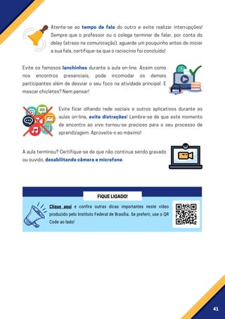 41
Atente-se ao tempo de fala do outro e evite realizar interrupções!
Sempre que o professor ou o colega terminar de falar, por conta do
delay (atraso na comunicação), aguarde um pouquinho antes de iniciar
asuafala,certifique-sequeoraciocíniofoiconcluído!
Evite os famosos lanchinhos durante a aula on-line. Assim como
nos encontros presenciais, pode incomodar os demais
participantes além de desviar o seu foco na atividade principal. E
mascarchicletes?Nempensar!
Evite ficar olhando rede sociais e outros aplicativos durante as
aulas on-line, evite distrações! Lembre-se de que este momento
de encontro ao vivo tornou-se precioso para o seu processo de
aprendizagem.Aproveite-oaomáximo!
A aula terminou? Certifique-se de que não continua sendo gravado
ououvido,desabilitandocâmeraemicrofone.
Clique aqui e confira outras dicas importantes neste vídeo
produzido pelo Instituto Federal de Brasília. Se preferir, use o QR
Code ao lado!
FIQUELIGADO!
 