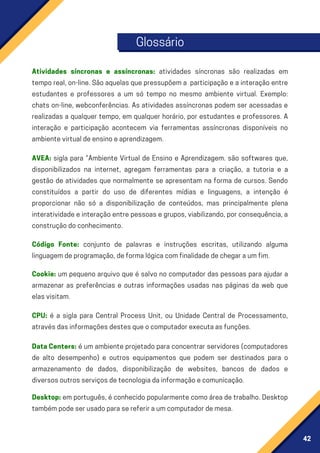42
Glossário
Código Fonte: conjunto de palavras e instruções escritas, utilizando alguma
linguagemdeprogramação,deformalógicacomfinalidadedechegaraumfim.
CPU: é a sigla para Central Process Unit, ou Unidade Central de Processamento,
atravésdasinformaçõesdestesqueocomputadorexecutaasfunções.
Atividades síncronas e assíncronas: atividades síncronas são realizadas em
temporeal,on-line.Sãoaquelasquepressupõema participaçãoeainteraçãoentre
estudantes e professores a um só tempo no mesmo ambiente virtual. Exemplo:
chats on-line, webconferências. As atividades assíncronas podem ser acessadas e
realizadas a qualquer tempo, em qualquer horário, por estudantes e professores. A
interação e participação acontecem via ferramentas assíncronas disponíveis no
ambientevirtualdeensinoeaprendizagem.
AVEA: sigla para “Ambiente Virtual de Ensino e Aprendizagem. são softwares que,
disponibilizados na internet, agregam ferramentas para a criação, a tutoria e a
gestão de atividades que normalmente se apresentam na forma de cursos. Sendo
constituídos a partir do uso de diferentes mídias e linguagens, a intenção é
proporcionar não só a disponibilização de conteúdos, mas principalmente plena
interatividadeeinteraçãoentrepessoasegrupos,viabilizando,porconsequência,a
construçãodoconhecimento.
Cookie: um pequeno arquivo que é salvo no computador das pessoas para ajudar a
armazenar as preferências e outras informações usadas nas páginas da web que
elasvisitam.
Desktop:emportuguês,éconhecidopopularmentecomoáreadetrabalho.Desktop
tambémpodeserusadoparasereferiraumcomputadordemesa.
DataCenters: é um ambiente projetado para concentrar servidores (computadores
de alto desempenho) e outros equipamentos que podem ser destinados para o
armazenamento de dados, disponibilização de websites, bancos de dados e
diversosoutrosserviçosdetecnologiadainformaçãoecomunicação.
 
