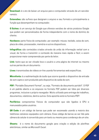 43
Microfonia: é a realimentação de áudio que ocorre quando o dispositivo de entrada
desomcaptaosomproduzidopelodispositivodesaídadesom.
PDF: "Portable Document Format", ou seja, "Formato de documento portátil". O PDF
é um padrão aberto e os arquivos no formato PDF podem ser lidos por diversos
programas,inclusiveopróprionavegador.Muitoutilizadoparaentregadetrabalhos,
documentos,relatórios,dentreoutros.EstaapostilaestánoformatoPDF!
Link: texto que ao ser clicado leva o usuário a uma página da internet ou mesmo
outraspartesdeumdocumento.
Download: é o ato de baixar um arquivo para o computador através de um servidor
remoto.
G Suites: é um serviço do Google que oferece versões de vários produtos Google
que podem ser personalizados de forma independente com o nome de domínio do
cliente.
Hardware: parte física do computador, por exemplo: mouse, teclado, caixa de som,
placadevídeo,processador,memóriaeoutrosdispositivos.
Infográfico: são conteúdos criados através da união da informação verbal com a
visual, de forma a transmitir o conteúdo de maneira mais rápida e fácil, e assim
proporcionarmaiorcompreensãoporpartedoleitor.
Extensões: são sufixos que designam o arquivo e seu formato e principalmente a
funçãoquedesempenhamnocomputador.
Lives:transmissõesdevídeoson-lineusandoferramentaswebespecíficas.
Periférico: componentes físicos do computador que são ligados à CPU e
manuseadospelosusuários.
QR Code: é um código de barras que pode ser escaneado usando a maioria dos
telefones celulares equipados com câmera. Esse código de barras ao ser lido pela
câmeradocelularéconvertidoparaumtextooumesmoparaoendereçodeumsite.
Sheets: é o nome do documento google para criação e edição de planilhas
eletrônicas,similaraoMicrosoftExcel.
 