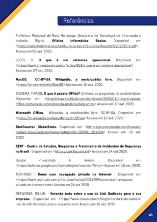 45
Prefeitura Municipal de Novo Hamburgo. Secretaria de Tecnologia de Informação e
Inclusão Digital. Oficina Informática Básica. Disponível em:
<https://caminhodigital.novohamburgo.rs.gov.br/arquivos/Apostila%202015-1.pdf>
Acessoem05set.2020.
LOPES, S. O que é um sistemas operacional. Disponível em:
<https://www.oficinadanet.com.br/artigo/851/o_que_e_um_sistema_operacional>
Acessoem:07set.2020.
MacOS. CC-BY-SA. Wikipédia, a enciclopédia livre. Disponível em:
<https://pt.qwe.wiki/wiki/MacOS>Acessoem:10set.2020.
SIQUEIRA, THIAGO. O que é pacote Office? Conheça os programas de produtividade.
Disponível em: <https://www.techtudo.com.br/noticias/2020/01/o-que-e-pacote-
office-conheca-os-programas-de-produtividade.ghtml>Acessoem:10set.2020.
Microsoft Office. Wikipédia, a enciclopédia livre. CC-BY-SA. Disponível em:
<https://pt.wikipedia.org/wiki/Microsoft_Office>Acessoem10set.2020.
StatCounter GlobalStats. Disponível em: <https://gs.statcounter.com/browser-
market-share/desktop/germany/#monthly-200901-202004> Acesso em: 16 set.
2020.
CERT - Centro de Estudos, Respostas e Tratamento de Incidentes de Segurança
noBrasil-Disponívelem:<https://cartilha.cert.br/>Acessoem24out2020.
Google Privacidade & Termos. Disponível em:
<https://policies.google.com/technologies/retention?hl=pt>Acessoem16set.2020.
TECHTUDO - Como usar navegação privada na Internet - Disponível em:
<https://www.techtudo.com.br/noticias/noticia/2016/09/como-usar-navegacao-
privada-na-internet.html>Acessoem24out2020
NETWORKS, TELIUM. - Entenda tudo sobre o uso de Link Dedicado para a sua
empresa.- Disponível em: <https://www.telium.com.br/blog/entenda-tudo-sobre-o-
uso-de-link-dedicado-para-a-sua-empresa>Acessoem18set.2020.
Referências
 