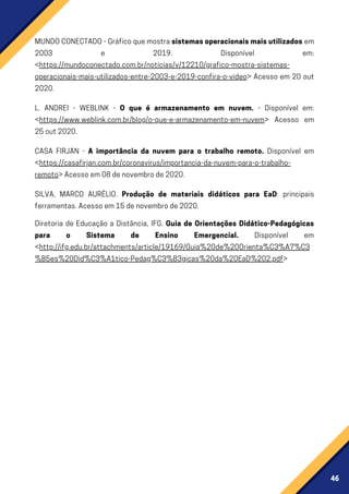 46
FichaTécnica
MUNDOCONECTADO-Gráficoquemostrasistemasoperacionaismaisutilizados em
2003 e 2019. Disponível em:
<https://mundoconectado.com.br/noticias/v/12210/grafico-mostra-sistemas-
operacionais-mais-utilizados-entre-2003-e-2019-confira-o-video> Acesso em 20 out
2020.
L. ANDREI - WEBLINK - O que é armazenamento em nuvem. - Disponível em:
<https://www.weblink.com.br/blog/o-que-e-armazenamento-em-nuvem> Acesso em
25out2020.
CASA FIRJAN - A importância da nuvem para o trabalho remoto. Disponível em
<https://casafirjan.com.br/coronavirus/importancia-da-nuvem-para-o-trabalho-
remoto>Acessoem08denovembrode2020.
SILVA, MARCO AURÉLIO. Produção de materiais didáticos para EaD: principais
ferramentas.Acessoem15denovembrode2020.
Diretoria de Educação a Distância, IFG. Guia de Orientações Didático-Pedagógicas
para o Sistema de Ensino Emergencial. Disponível em
<http://ifg.edu.br/attachments/article/19169/Guia%20de%20Orienta%C3%A7%C3
%B5es%20Did%C3%A1tico-Pedag%C3%B3gicas%20da%20EaD%202.pdf>
 