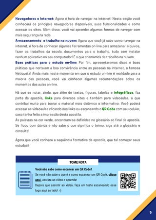 5
Navegadores e Internet: Agora é hora de navegar na internet! Nesta seção você
conhecerá os principais navegadores disponíveis, suas funcionalidades e como
acessar os sites. Além disso, você vai aprender algumas formas de navegar com
maissegurançanarede.
Armazenamento e trabalho na nuvem: Agora que você já sabe como navegar na
internet, é hora de conhecer algumas ferramentas on-line para armazenar arquivos,
fazer os trabalhos da escola, documentos para o trabalho, tudo sem instalar
nenhumaplicativonoseucomputador!Éoquechamamosdetrabalhonanuvem.
Boas práticas para o estudo on-line: Por fim, apresentaremos dicas e boas
práticas que norteiam a boa convivência entre as pessoas na internet, a famosa
Netiqueta! Ainda mais neste momento em que o estudo on-line é realidade para a
maioria das pessoas, você vai conhecer algumas recomendações sobre os
momentosdasaulason-line.
Há que se notar, ainda, que além de textos, figuras, tabelas e infográficos, faz
parte da apostila, links para diversos sites e também para videoaulas, o que
contribui muito para tornar o material mais dinâmico e informativo. Você poderá
acessarasvideoaulasclicandonoslinksouescaneandooQRCodecomseucelular,
casotenhafeitoaimpressãodestaapostila.
As palavras na cor verde, encontram-se definidas no glossário ao final da apostila.
Se ficou com dúvida e não sabe o que significa o termo, siga até o glossário e
consulte!
Agora que você conhece a sequência formativa da apostila, que tal começar seus
estudos?
Você não sabe como escanear um QR Code?
Se você não sabe o que é e como escanear um QR Code, clique
aqui, assista ao vídeo e aprenda!
Depois que assistir ao vídeo, faça um teste escaneando esse
logo aqui ao lado! :-)
TOMENOTA
 
