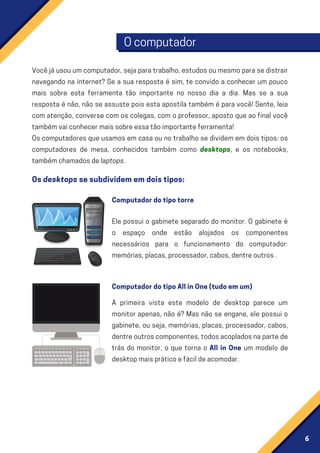 6
Ocomputador
Vocêjáusouumcomputador,sejaparatrabalho,estudosoumesmoparasedistrair
navegando na internet? Se a sua resposta é sim, te convido a conhecer um pouco
mais sobre esta ferramenta tão importante no nosso dia a dia. Mas se a sua
resposta é não, não se assuste pois esta apostila também é para você! Sente, leia
com atenção, converse com os colegas, com o professor, aposto que ao final você
tambémvaiconhecermaissobreessatãoimportanteferramenta!
Os computadores que usamos em casa ou no trabalho se dividem em dois tipos: os
computadores de mesa, conhecidos também como desktops, e os notebooks,
tambémchamadosdelaptops.
Ele possui o gabinete separado do monitor. O gabinete é
o espaço onde estão alojados os componentes
necessários para o funcionamento do computador:
memórias,placas,processador,cabos,dentreoutros.
A primeira vista este modelo de desktop parece um
monitor apenas, não é? Mas não se engane, ele possui o
gabinete, ou seja, memórias, placas, processador, cabos,
dentreoutroscomponentes,todosacopladosnapartede
trás do monitor, o que torna o All in One um modelo de
desktopmaispráticoefácildeacomodar.
Osdesktopssesubdividememdoistipos:
Computadordotipotorre
ComputadordotipoAllinOne(tudoemum)
 