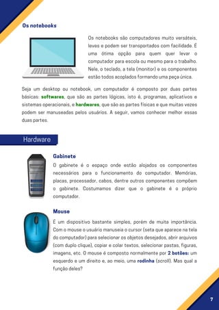 7
Seja um desktop ou notebook, um computador é composto por duas partes
básicas: softwares, que são as partes lógicas, isto é, programas, aplicativos e
sistemasoperacionais,ehardwares,quesãoaspartesfísicasequemuitasvezes
podem ser manuseadas pelos usuários. A seguir, vamos conhecer melhor essas
duaspartes.
É um dispositivo bastante simples, porém de muita importância.
Comomouseousuáriomanuseiaocursor(setaqueaparecenatela
docomputador)paraselecionarosobjetosdesejados,abrirarquivos
(com duplo clique), copiar e colar textos, selecionar pastas, figuras,
imagens, etc. O mouse é composto normalmente por 2 botões: um
esquerdo e um direito e, ao meio, uma rodinha (scroll). Mas qual a
funçãodeles?
Os notebooks são computadores muito versáteis,
leves e podem ser transportados com facilidade. É
uma ótima opção para quem quer levar o
computador para escola ou mesmo para o trabalho.
Nele, o teclado, a tela (monitor) e os componentes
estãotodosacopladosformandoumapeçaúnica.
O gabinete é o espaço onde estão alojados os componentes
necessários para o funcionamento do computador. Memórias,
placas, processador, cabos, dentre outros componentes compõem
o gabinete. Costumamos dizer que o gabinete é o próprio
computador.
Osnotebooks
Hardware
Gabinete
Mouse
 
