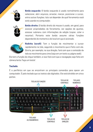 8
Botão direito: O botão direito do mouse é usado, em geral, para
acessar propriedades da ferramenta, ver opções de ajustes,
acessar submenu com informações de edição (copiar, colar e
recortar). Portanto este botão assume várias funções
dependendodomomentoedolocalemqueéacionado.
Rodinha (scroll): Tem a função de movimentar o cursor
rapidamente na tela, seguindo o movimento que é feito com ela.
Girá-la, por exemplo, na sua direção, fará com que o conteúdo da
telasemovimenteparacima(sejaemumtextooupáginaweb).
É o periférico em que se encontram os principais comandos para operar um
computador.Épelotecladoqueostextossãodigitados.Eleestádivididoemcinco
partes:
Ela tem a função de clique também, e isso fará com que a navegação seja feita em
câmeralenta.Façaumteste!
Botão esquerdo: O botão esquerdo é usado normalmente para
selecionar, abrir arquivos, arrastar, marcar, posicionar o cursor,
entre outras funções. Isto vai depender de qual ferramenta você
estáusandonocomputador.
Teclado
TECLADO
ALFANUMÉRICO
TECLAS DE
CONTROLE
TECLAS DE
CONTROLE
TECLAS DE FUNÇÃO
TECLAS DE
DIREÇÃO
TECLADO
NUMÉRICO
 