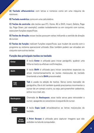 9
A) Teclado alfanumérico: com letras e números como em uma máquina de
escrever;
B)Tecladonumérico:comoemumacalculadora.
C) Teclas de controle: são teclas que (F1, Home, Alt e Shift, Insert, Delete, Page
Up, Page Down, por exemplo), usadas isoladamente ou em conjunto com outras,
executamfunçõesespecíficas.
D)Teclasdedireção: essas teclas possuem setas indicando o sentido de direção
docursor.
E) Teclas de função: realizam funções específicas, que mudam de acordo com o
programa ou sistema operacional utilizado. Elas também podem ser ativadas em
conjuntocomoutrasteclas.
Enter
Backspace
Shift
Tab é usada na edição de textos. Serve como marcador de
parágrafos. Ela é útil também quando precisamos movimentar o
cursor de um campo a outro, ou seja, para preencher cadastros,
entrarnoe-mail,etc.
Chamada de Backspace, essa tecla serve para retroceder o
cursor,apagandooscaracteresàesquerdadocursor.
A tecla Caps Lock ativa/desativa as letras maiúsculas do
teclado.
A Print Screen é utilizada para capturar imagens que são
exibidasnateladocomputador.
Tab
Caps
Lock
Print
Screen
Funçãodasprincipaisteclasnoteclado
A tecla Enter é utilizada para iniciar parágrafo, quebrar uma
linhanotextoouefetuarconfirmações.
A tecla Shift é utilizada para iniciar caracteres especiais ou
ativar momentaneamente as teclas maiúsculas do teclado
(mantendoateclaShiftpressionada).
 